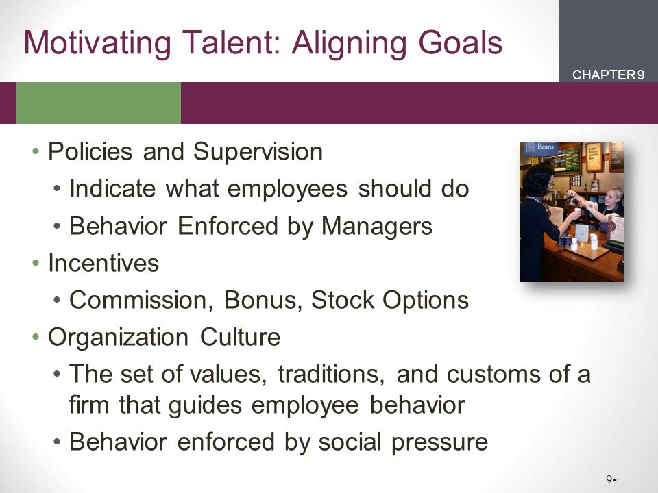 CHAPTER 2CHAPTER 1 CHAPTER 9 9- Motivating Talent: Aligning Goals Policies and Supervision Indicate what employees should do Behavior Enforced by Managers Incentives Commission, Bonus, Stock Options Organization Culture The set of values, traditions, and customs of a firm that guides employee behavior Behavior enforced by social pressure