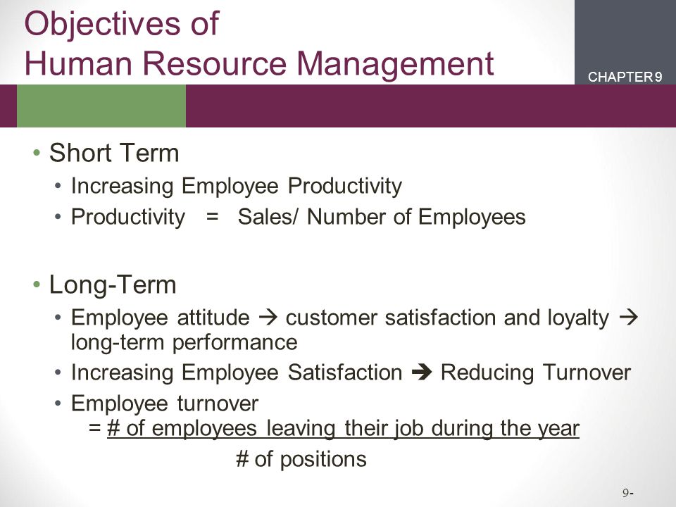 CHAPTER 2CHAPTER 1 CHAPTER 9 9- Objectives of Human Resource Management Short Term Increasing Employee Productivity Productivity = Sales/ Number of Employees Long-Term Employee attitude  customer satisfaction and loyalty  long-term performance Increasing Employee Satisfaction  Reducing Turnover Employee turnover = # of employees leaving their job during the year # of positions