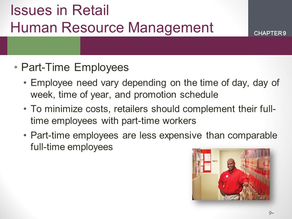 CHAPTER 2CHAPTER 1 CHAPTER 9 9- Issues in Retail Human Resource Management Part-Time Employees Employee need vary depending on the time of day, day of week, time of year, and promotion schedule To minimize costs, retailers should complement their full- time employees with part-time workers Part-time employees are less expensive than comparable full-time employees