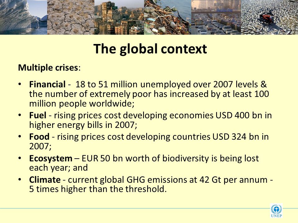 The global context Multiple crises: Financial - 18 to 51 million unemployed over 2007 levels & the number of extremely poor has increased by at least 100 million people worldwide; Fuel - rising prices cost developing economies USD 400 bn in higher energy bills in 2007; Food - rising prices cost developing countries USD 324 bn in 2007; Ecosystem – EUR 50 bn worth of biodiversity is being lost each year; and Climate - current global GHG emissions at 42 Gt per annum - 5 times higher than the threshold.