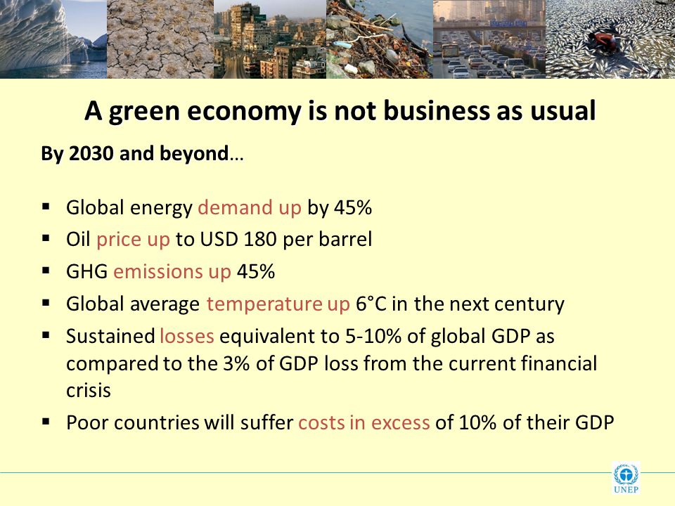 A green economy is not business as usual By 2030 and beyond…  Global energy demand up by 45%  Oil price up to USD 180 per barrel  GHG emissions up 45%  Global average temperature up 6°C in the next century  Sustained losses equivalent to 5-10% of global GDP as compared to the 3% of GDP loss from the current financial crisis  Poor countries will suffer costs in excess of 10% of their GDP