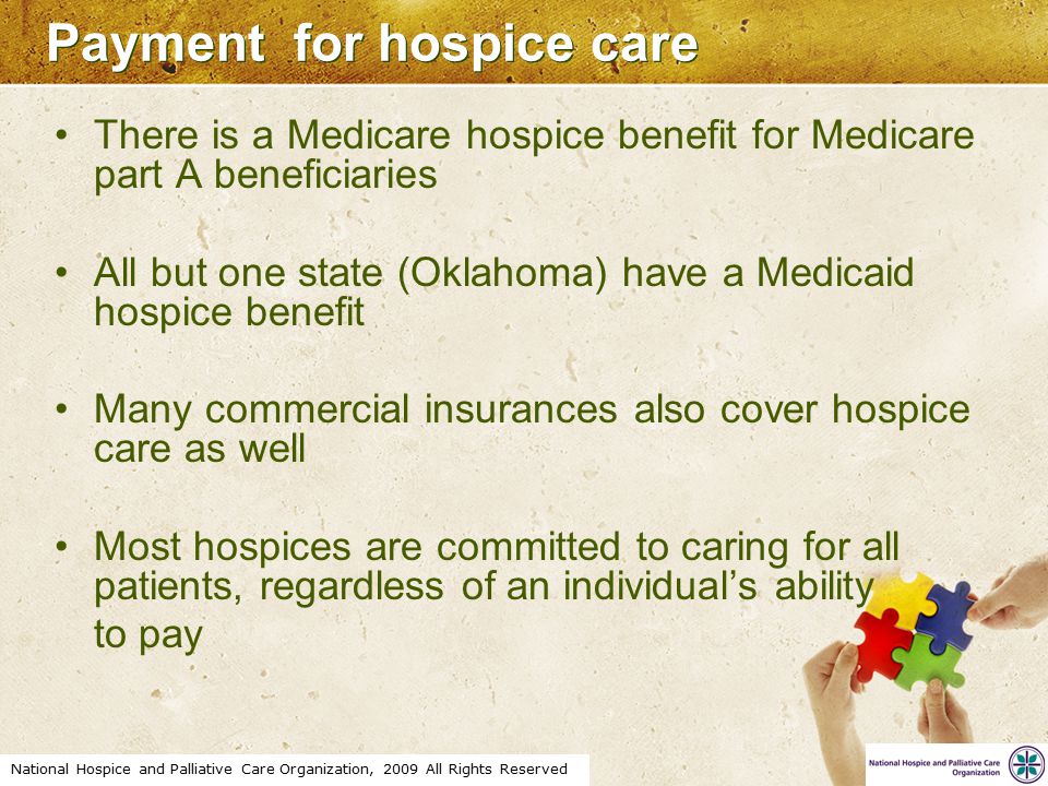 National Hospice and Palliative Care Organization, 2009 All Rights Reserved Payment for hospice care There is a Medicare hospice benefit for Medicare part A beneficiaries All but one state (Oklahoma) have a Medicaid hospice benefit Many commercial insurances also cover hospice care as well Most hospices are committed to caring for all patients, regardless of an individual’s ability to pay