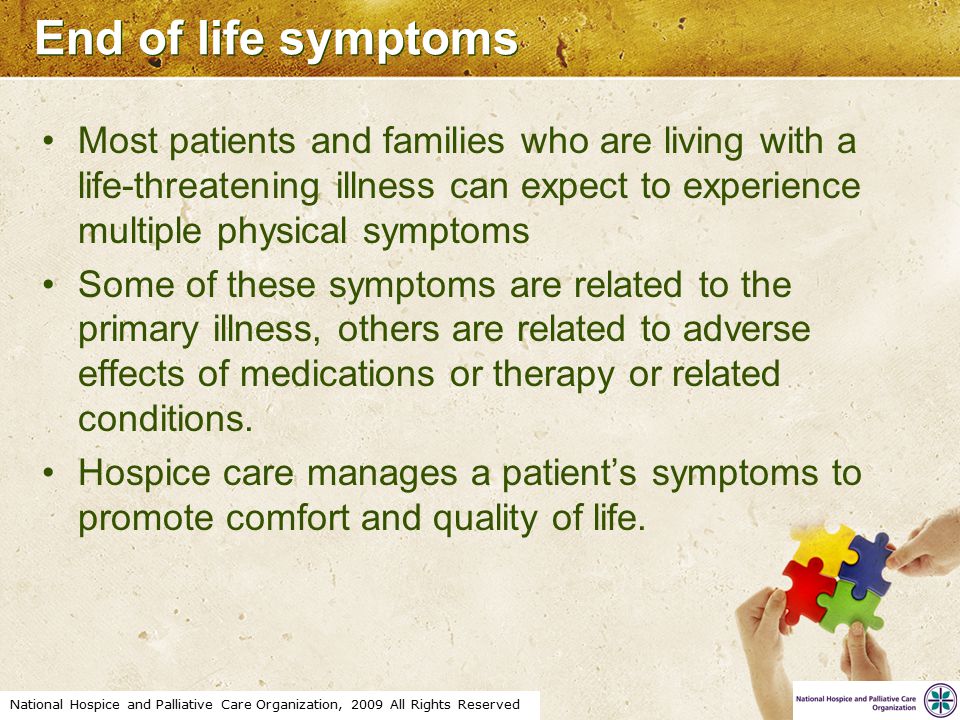 National Hospice and Palliative Care Organization, 2009 All Rights Reserved End of life symptoms Most patients and families who are living with a life-threatening illness can expect to experience multiple physical symptoms Some of these symptoms are related to the primary illness, others are related to adverse effects of medications or therapy or related conditions.
