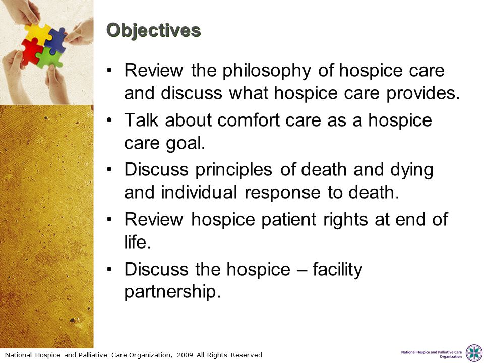 National Hospice and Palliative Care Organization, 2009 All Rights Reserved Objectives Review the philosophy of hospice care and discuss what hospice care provides.