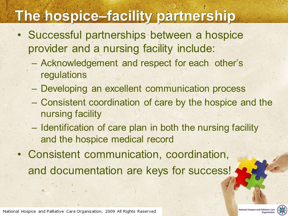 National Hospice and Palliative Care Organization, 2009 All Rights Reserved The hospice–facility partnership Successful partnerships between a hospice provider and a nursing facility include: –Acknowledgement and respect for each other’s regulations –Developing an excellent communication process –Consistent coordination of care by the hospice and the nursing facility –Identification of care plan in both the nursing facility and the hospice medical record Consistent communication, coordination, and documentation are keys for success!