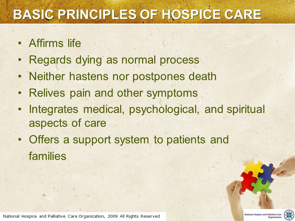 National Hospice and Palliative Care Organization, 2009 All Rights Reserved BASIC PRINCIPLES OF HOSPICE CARE Affirms life Regards dying as normal process Neither hastens nor postpones death Relives pain and other symptoms Integrates medical, psychological, and spiritual aspects of care Offers a support system to patients and families