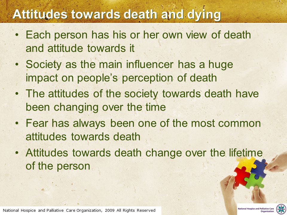 National Hospice and Palliative Care Organization, 2009 All Rights Reserved Attitudes towards death and dying Each person has his or her own view of death and attitude towards it Society as the main influencer has a huge impact on people’s perception of death The attitudes of the society towards death have been changing over the time Fear has always been one of the most common attitudes towards death Attitudes towards death change over the lifetime of the person