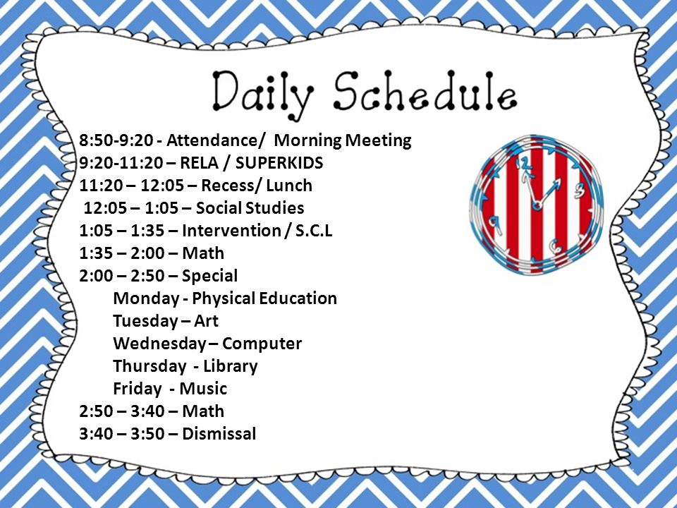 8:50-9:20 - Attendance/ Morning Meeting 9:20-11:20 – RELA / SUPERKIDS 11:20 – 12:05 – Recess/ Lunch 12:05 – 1:05 – Social Studies 1:05 – 1:35 – Intervention / S.C.L 1:35 – 2:00 – Math 2:00 – 2:50 – Special Monday - Physical Education Tuesday – Art Wednesday – Computer Thursday - Library Friday - Music 2:50 – 3:40 – Math 3:40 – 3:50 – Dismissal