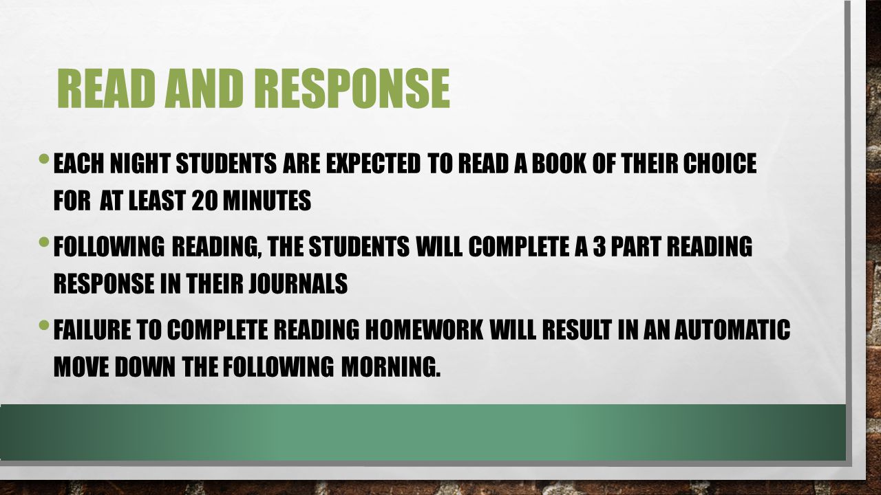 READ AND RESPONSE EACH NIGHT STUDENTS ARE EXPECTED TO READ A BOOK OF THEIR CHOICE FOR AT LEAST 20 MINUTES FOLLOWING READING, THE STUDENTS WILL COMPLETE A 3 PART READING RESPONSE IN THEIR JOURNALS FAILURE TO COMPLETE READING HOMEWORK WILL RESULT IN AN AUTOMATIC MOVE DOWN THE FOLLOWING MORNING.