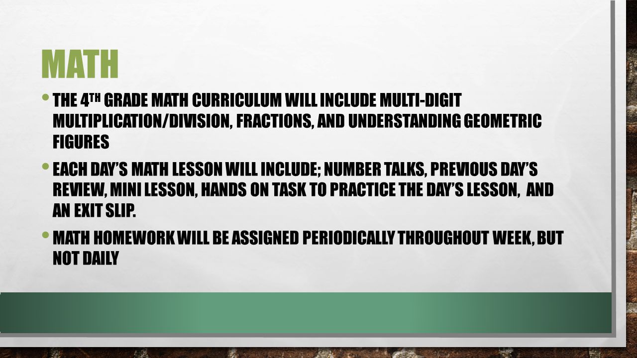 MATH THE 4 TH GRADE MATH CURRICULUM WILL INCLUDE MULTI-DIGIT MULTIPLICATION/DIVISION, FRACTIONS, AND UNDERSTANDING GEOMETRIC FIGURES EACH DAY’S MATH LESSON WILL INCLUDE; NUMBER TALKS, PREVIOUS DAY’S REVIEW, MINI LESSON, HANDS ON TASK TO PRACTICE THE DAY’S LESSON, AND AN EXIT SLIP.