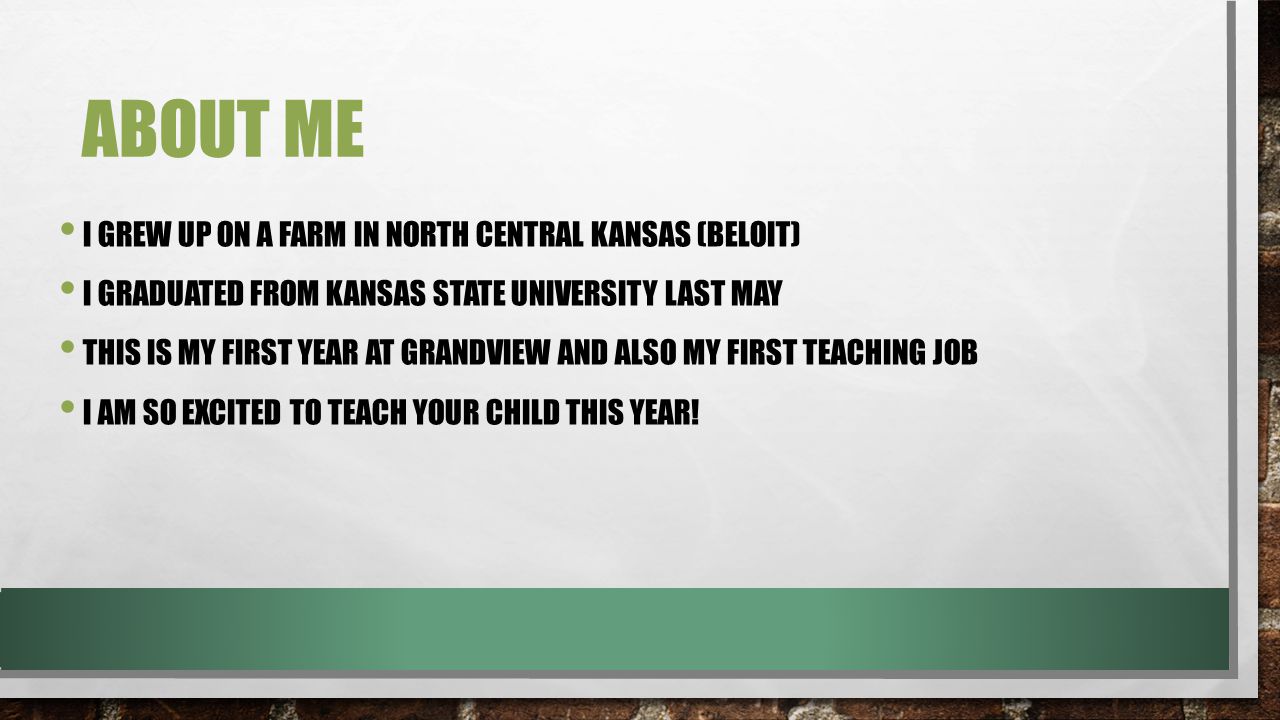 ABOUT ME I GREW UP ON A FARM IN NORTH CENTRAL KANSAS (BELOIT) I GRADUATED FROM KANSAS STATE UNIVERSITY LAST MAY THIS IS MY FIRST YEAR AT GRANDVIEW AND ALSO MY FIRST TEACHING JOB I AM SO EXCITED TO TEACH YOUR CHILD THIS YEAR!