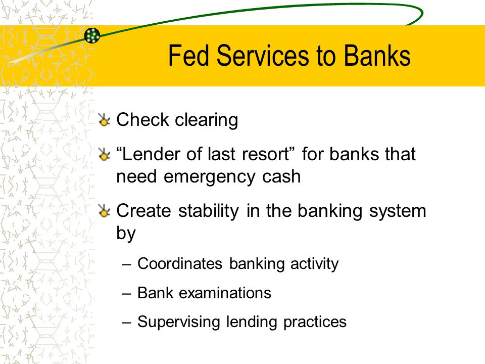 Fed Services to Banks Check clearing Lender of last resort for banks that need emergency cash Create stability in the banking system by –Coordinates banking activity –Bank examinations –Supervising lending practices