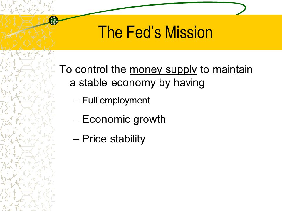 The Fed’s Mission To control the money supply to maintain a stable economy by having –Full employment –Economic growth –Price stability