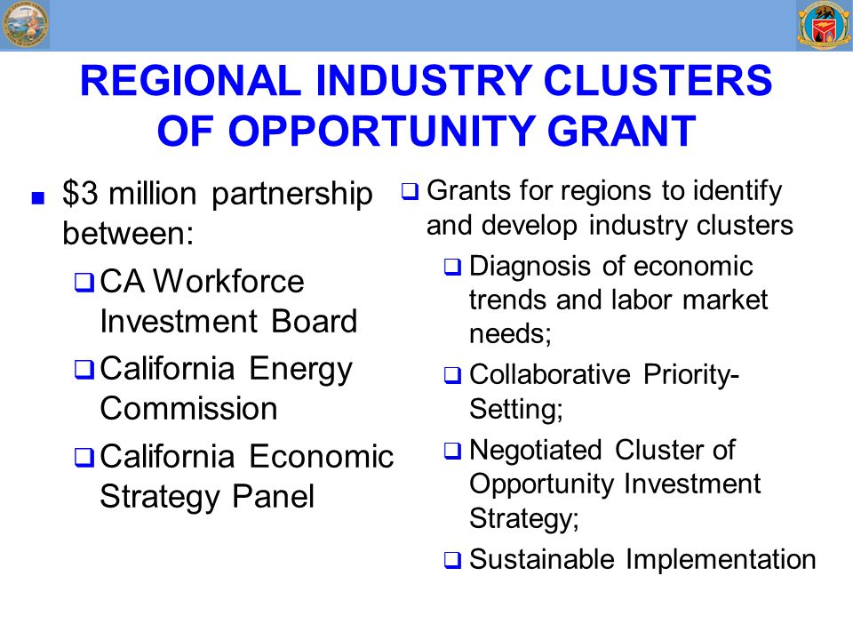 ■ $3 million partnership between:  CA Workforce Investment Board  California Energy Commission  California Economic Strategy Panel  Grants for regions to identify and develop industry clusters  Diagnosis of economic trends and labor market needs;  Collaborative Priority- Setting;  Negotiated Cluster of Opportunity Investment Strategy;  Sustainable Implementation REGIONAL INDUSTRY CLUSTERS OF OPPORTUNITY GRANT