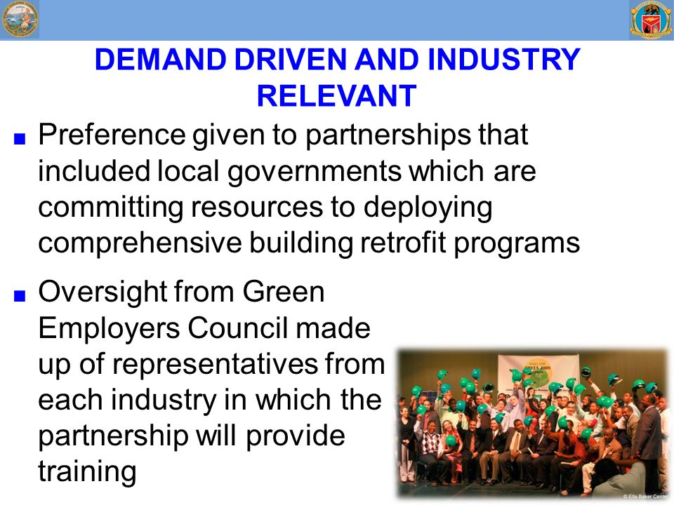 DEMAND DRIVEN AND INDUSTRY RELEVANT ■ Preference given to partnerships that included local governments which are committing resources to deploying comprehensive building retrofit programs ■ Oversight from Green Employers Council made up of representatives from each industry in which the partnership will provide training