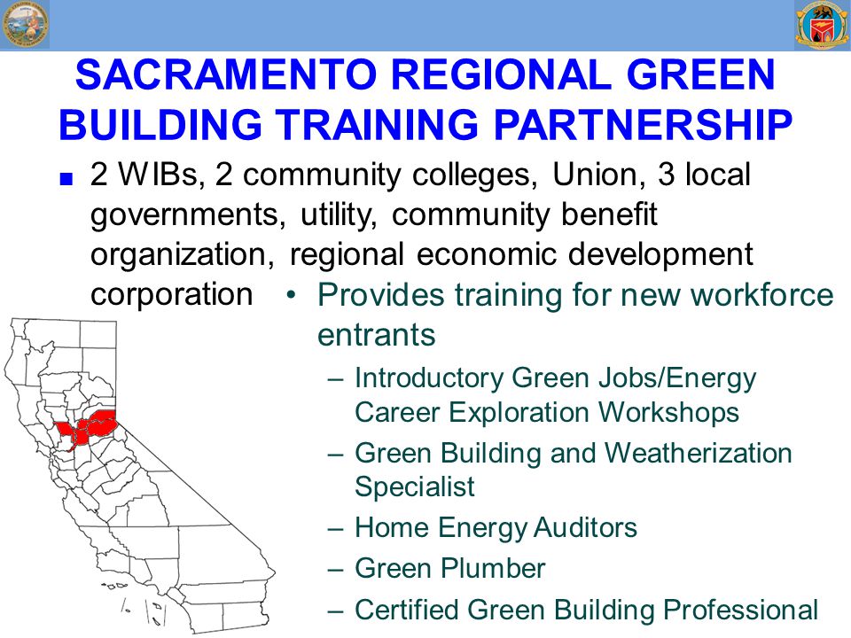 SACRAMENTO REGIONAL GREEN BUILDING TRAINING PARTNERSHIP ■ 2 WIBs, 2 community colleges, Union, 3 local governments, utility, community benefit organization, regional economic development corporation Provides training for new workforce entrants –Introductory Green Jobs/Energy Career Exploration Workshops –Green Building and Weatherization Specialist –Home Energy Auditors –Green Plumber –Certified Green Building Professional