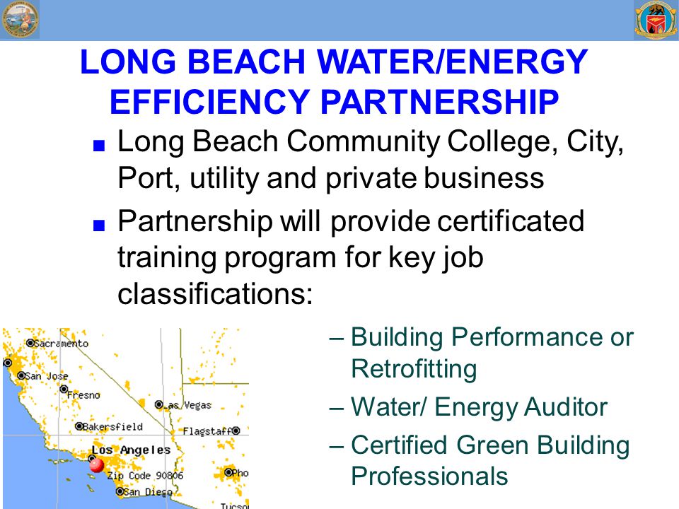 LONG BEACH WATER/ENERGY EFFICIENCY PARTNERSHIP ■ Long Beach Community College, City, Port, utility and private business ■ Partnership will provide certificated training program for key job classifications: –Building Performance or Retrofitting –Water/ Energy Auditor –Certified Green Building Professionals