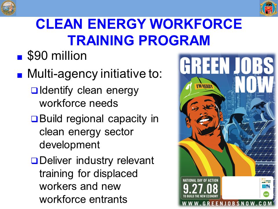 CLEAN ENERGY WORKFORCE TRAINING PROGRAM ■ $90 million ■ Multi-agency initiative to:  Identify clean energy workforce needs  Build regional capacity in clean energy sector development  Deliver industry relevant training for displaced workers and new workforce entrants