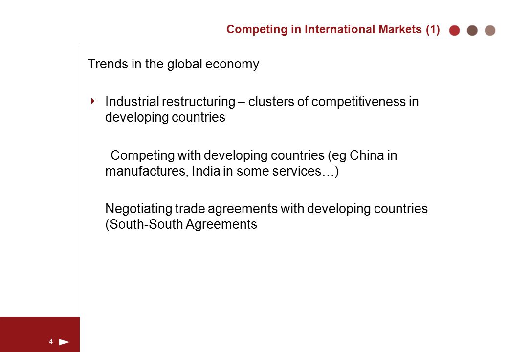 4 Competing in International Markets (1) Trends in the global economy  Industrial restructuring – clusters of competitiveness in developing countries Competing with developing countries (eg China in manufactures, India in some services…) Negotiating trade agreements with developing countries (South-South Agreements