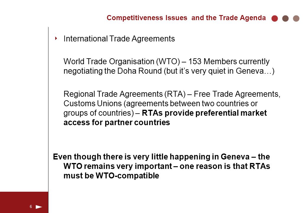 6 Competitiveness Issues and the Trade Agenda  International Trade Agreements World Trade Organisation (WTO) – 153 Members currently negotiating the Doha Round (but it’s very quiet in Geneva…) Regional Trade Agreements (RTA) – Free Trade Agreements, Customs Unions (agreements between two countries or groups of countries) – RTAs provide preferential market access for partner countries Even though there is very little happening in Geneva – the WTO remains very important – one reason is that RTAs must be WTO-compatible