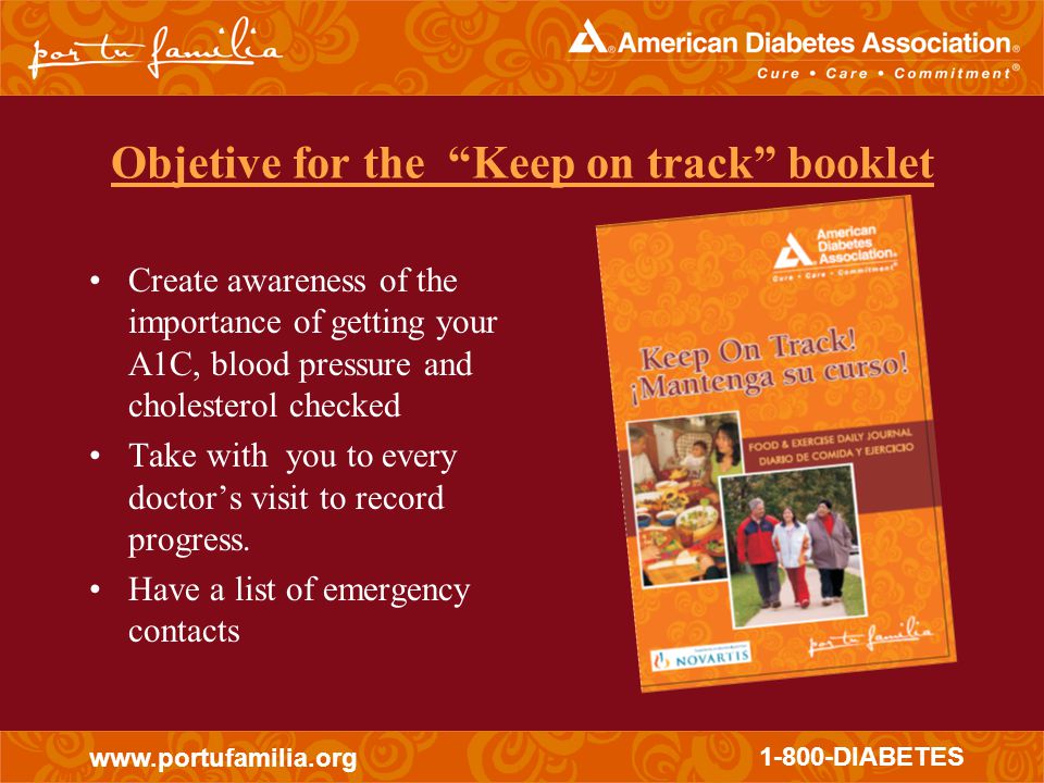 DIABETES Objetive for the Keep on track booklet Create awareness of the importance of getting your A1C, blood pressure and cholesterol checked Take with you to every doctor’s visit to record progress.