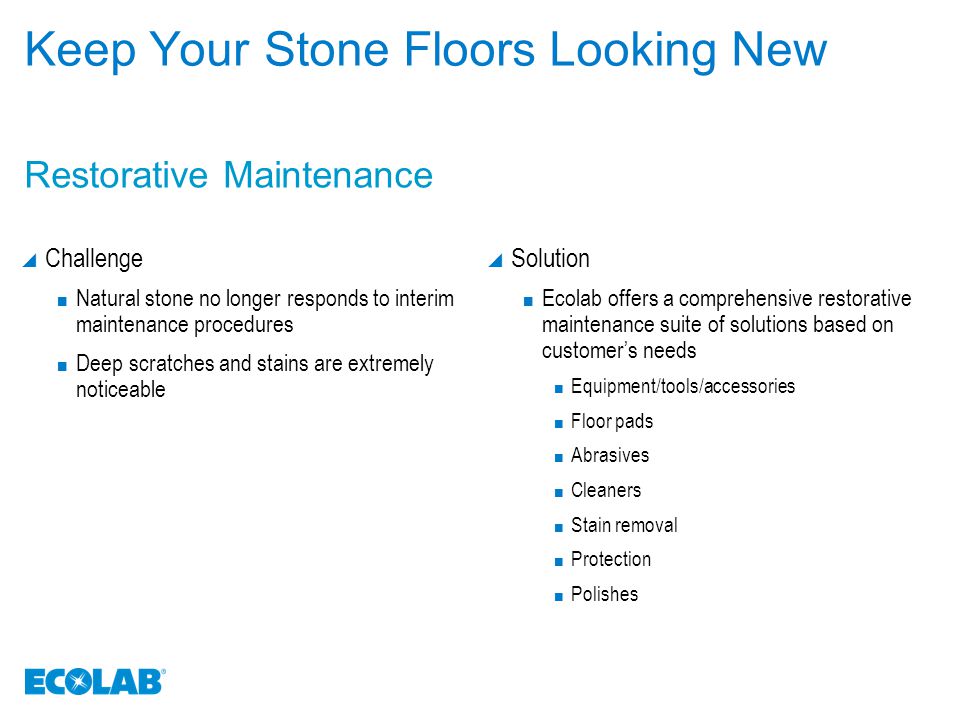 Keep Your Stone Floors Looking New  Challenge Natural stone no longer responds to interim maintenance procedures Deep scratches and stains are extremely noticeable  Solution Ecolab offers a comprehensive restorative maintenance suite of solutions based on customer’s needs Equipment/tools/accessories Floor pads Abrasives Cleaners Stain removal Protection Polishes Restorative Maintenance
