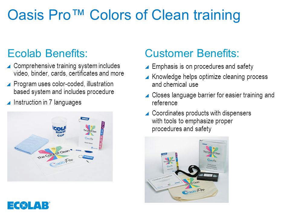 Oasis Pro™ Colors of Clean training  Comprehensive training system includes video, binder, cards, certificates and more  Program uses color-coded, illustration based system and includes procedure  Instruction in 7 languages  Emphasis is on procedures and safety  Knowledge helps optimize cleaning process and chemical use  Closes language barrier for easier training and reference  Coordinates products with dispensers with tools to emphasize proper procedures and safety Ecolab Benefits: Customer Benefits: