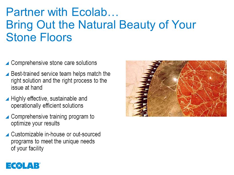 Partner with Ecolab… Bring Out the Natural Beauty of Your Stone Floors  Comprehensive stone care solutions  Best-trained service team helps match the right solution and the right process to the issue at hand  Highly effective, sustainable and operationally efficient solutions  Comprehensive training program to optimize your results  Customizable in-house or out-sourced programs to meet the unique needs of your facility