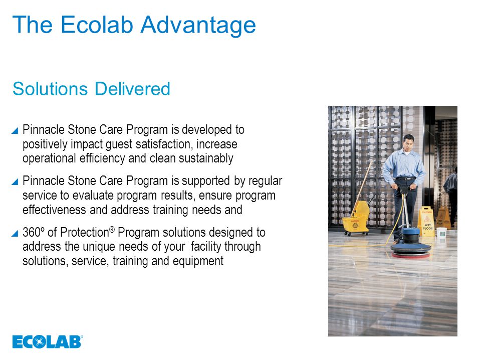 The Ecolab Advantage  Pinnacle Stone Care Program is developed to positively impact guest satisfaction, increase operational efficiency and clean sustainably  Pinnacle Stone Care Program is supported by regular service to evaluate program results, ensure program effectiveness and address training needs and  360º of Protection ® Program solutions designed to address the unique needs of your facility through solutions, service, training and equipment Solutions Delivered