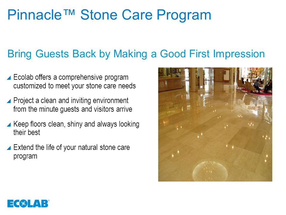Bring Guests Back by Making a Good First Impression Pinnacle™ Stone Care Program  Ecolab offers a comprehensive program customized to meet your stone care needs  Project a clean and inviting environment from the minute guests and visitors arrive  Keep floors clean, shiny and always looking their best  Extend the life of your natural stone care program
