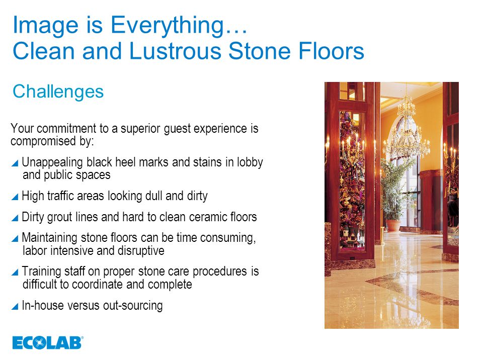 Challenges Image is Everything… Clean and Lustrous Stone Floors Your commitment to a superior guest experience is compromised by:  Unappealing black heel marks and stains in lobby and public spaces  High traffic areas looking dull and dirty  Dirty grout lines and hard to clean ceramic floors  Maintaining stone floors can be time consuming, labor intensive and disruptive  Training staff on proper stone care procedures is difficult to coordinate and complete  In-house versus out-sourcing