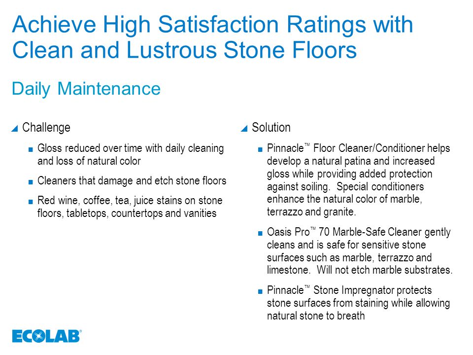 Achieve High Satisfaction Ratings with Clean and Lustrous Stone Floors  Challenge Gloss reduced over time with daily cleaning and loss of natural color Cleaners that damage and etch stone floors Red wine, coffee, tea, juice stains on stone floors, tabletops, countertops and vanities  Solution Pinnacle ™ Floor Cleaner/Conditioner helps develop a natural patina and increased gloss while providing added protection against soiling.