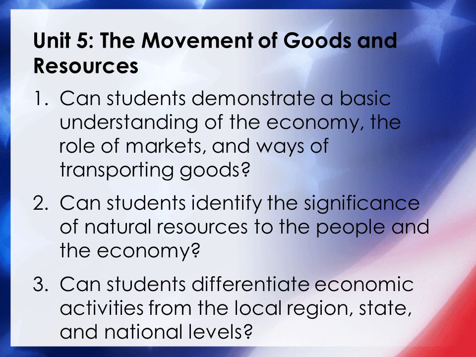 Unit 5: The Movement of Goods and Resources 1.Can students demonstrate a basic understanding of the economy, the role of markets, and ways of transporting goods.
