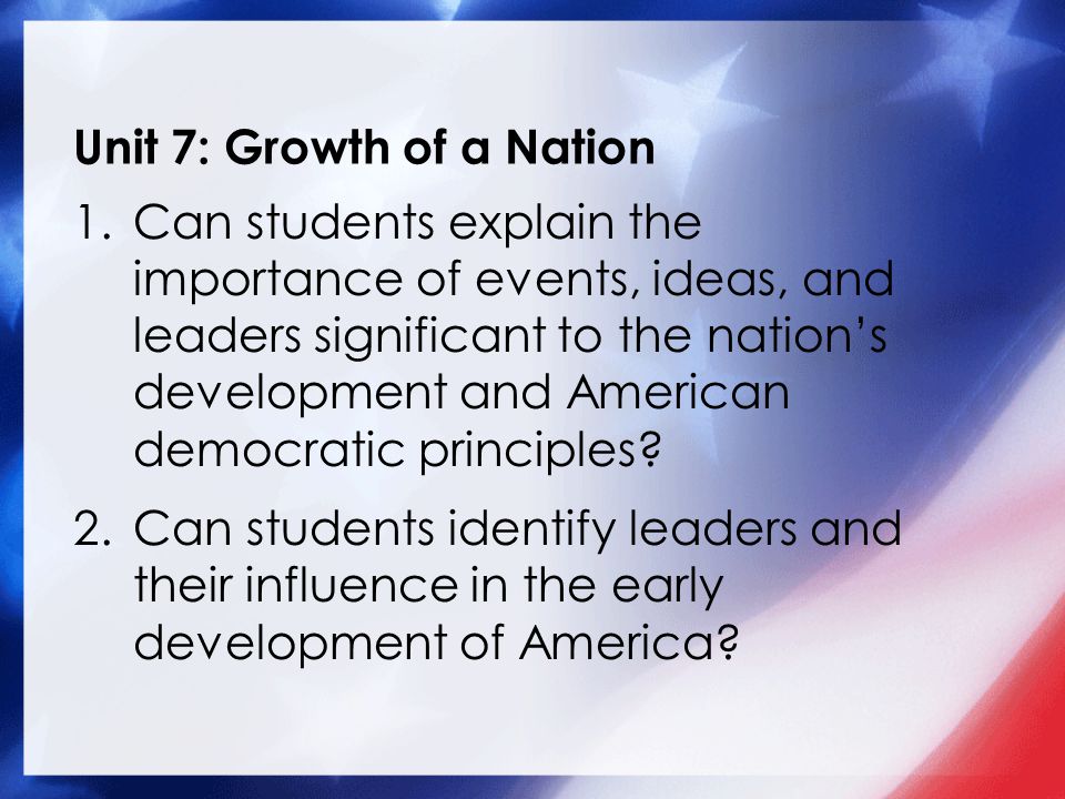 Unit 7: Growth of a Nation 1.Can students explain the importance of events, ideas, and leaders significant to the nation’s development and American democratic principles.