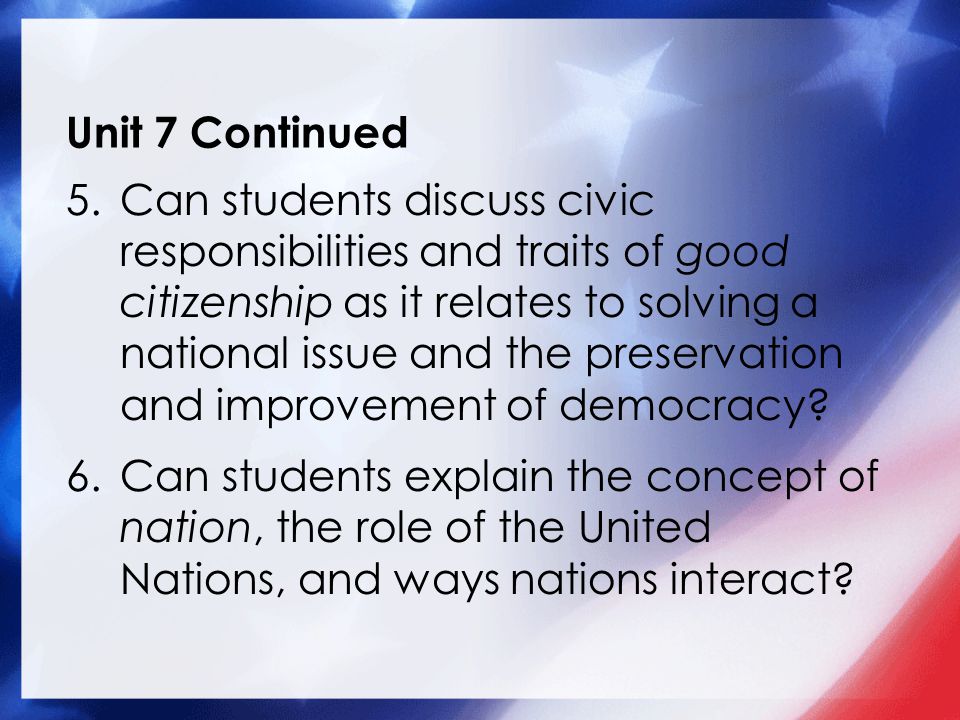 Unit 7 Continued 5.Can students discuss civic responsibilities and traits of good citizenship as it relates to solving a national issue and the preservation and improvement of democracy.