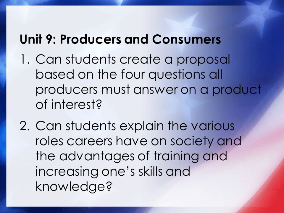 Unit 9: Producers and Consumers 1.Can students create a proposal based on the four questions all producers must answer on a product of interest.
