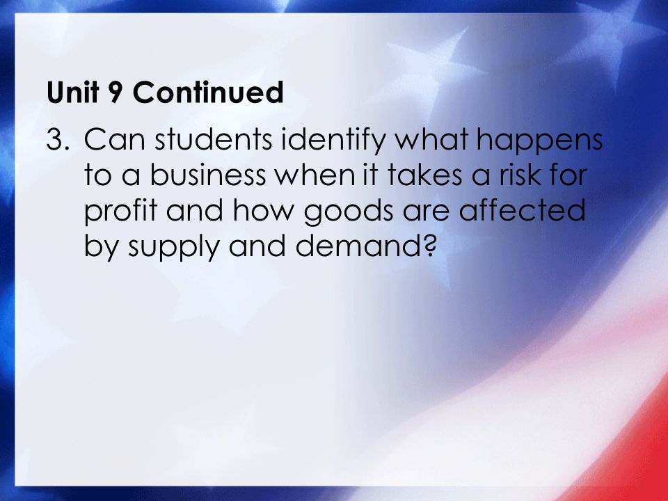 Unit 9 Continued 3.Can students identify what happens to a business when it takes a risk for profit and how goods are affected by supply and demand