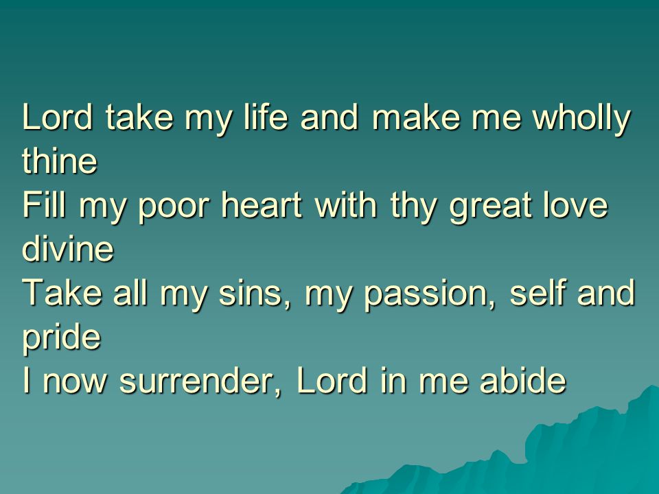 Lord take my life and make me wholly thine Fill my poor heart with thy great love divine Take all my sins, my passion, self and pride I now surrender, Lord in me abide