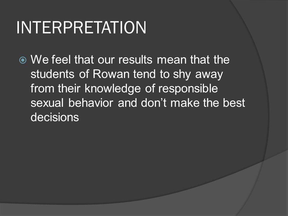INTERPRETATION  We feel that our results mean that the students of Rowan tend to shy away from their knowledge of responsible sexual behavior and don’t make the best decisions