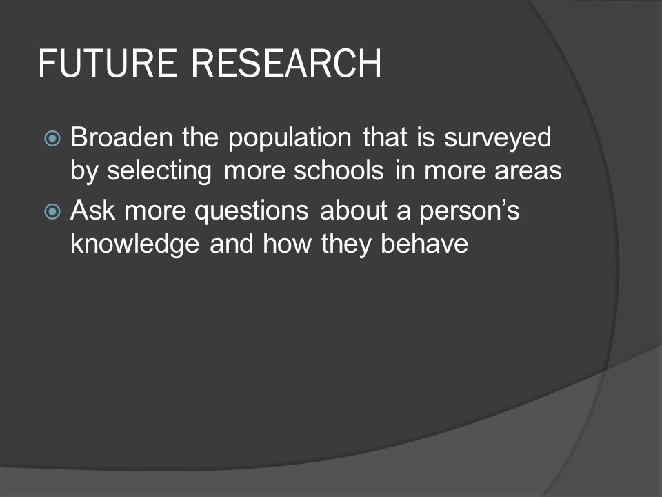 FUTURE RESEARCH  Broaden the population that is surveyed by selecting more schools in more areas  Ask more questions about a person’s knowledge and how they behave