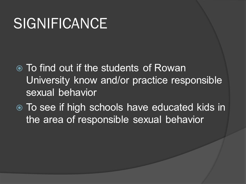SIGNIFICANCE  To find out if the students of Rowan University know and/or practice responsible sexual behavior  To see if high schools have educated kids in the area of responsible sexual behavior