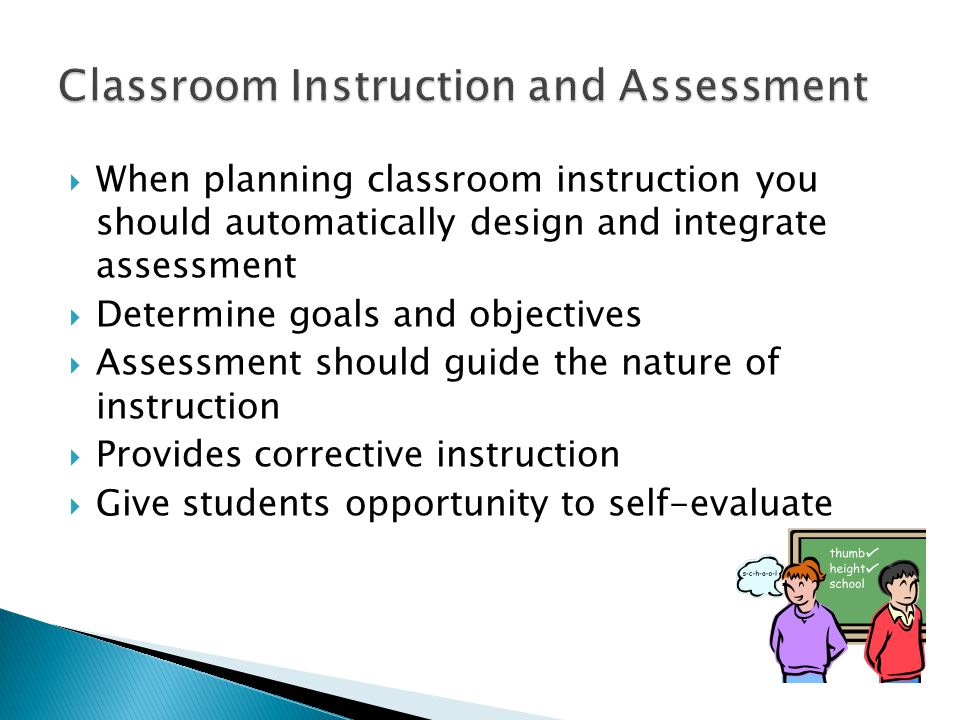  When planning classroom instruction you should automatically design and integrate assessment  Determine goals and objectives  Assessment should guide the nature of instruction  Provides corrective instruction  Give students opportunity to self-evaluate