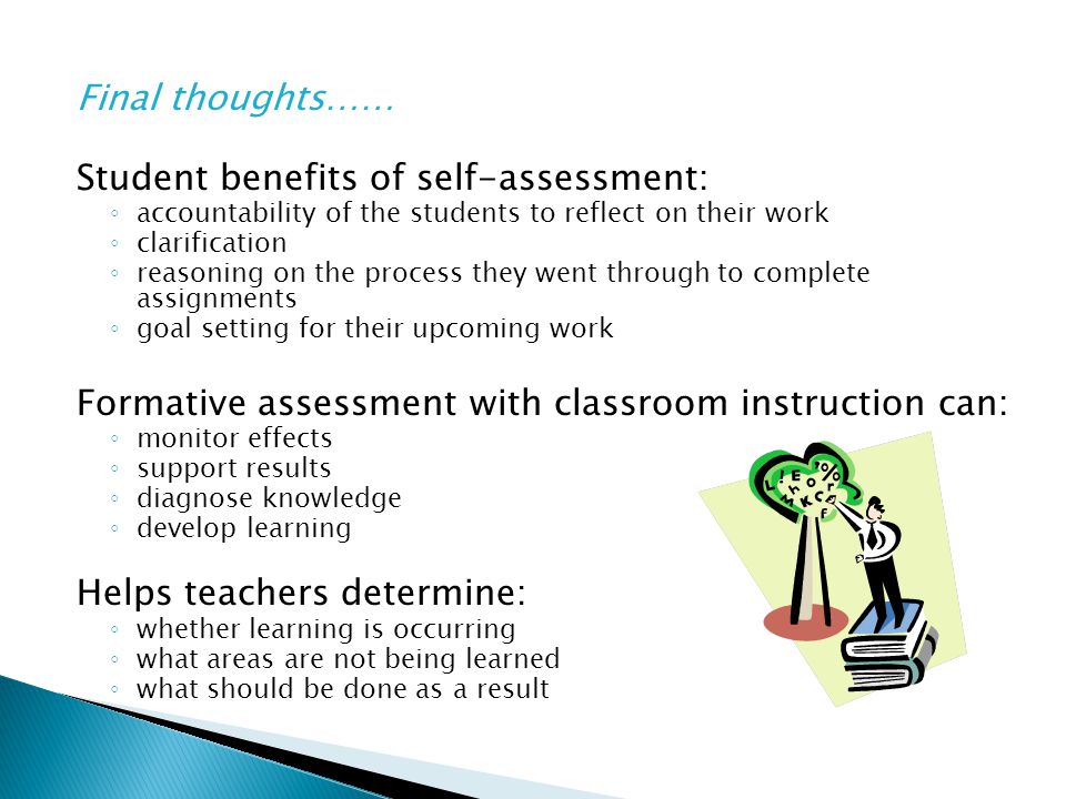 Final thoughts…… Student benefits of self-assessment: ◦ accountability of the students to reflect on their work ◦ clarification ◦ reasoning on the process they went through to complete assignments ◦ goal setting for their upcoming work Formative assessment with classroom instruction can: ◦ monitor effects ◦ support results ◦ diagnose knowledge ◦ develop learning Helps teachers determine: ◦ whether learning is occurring ◦ what areas are not being learned ◦ what should be done as a result