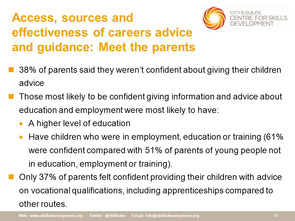 Web:     Access, sources and effectiveness of careers advice and guidance: Meet the parents 38% of parents said they weren’t confident about giving their children advice Those most likely to be confident giving information and advice about education and employment were most likely to have:  A higher level of education  Have children who were in employment, education or training (61% were confident compared with 51% of parents of young people not in education, employment or training).