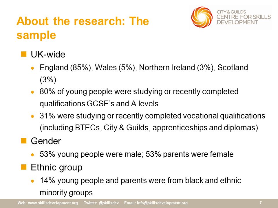 Web:     About the research: The sample UK-wide  England (85%), Wales (5%), Northern Ireland (3%), Scotland (3%)  80% of young people were studying or recently completed qualifications GCSE’s and A levels  31% were studying or recently completed vocational qualifications (including BTECs, City & Guilds, apprenticeships and diplomas) Gender  53% young people were male; 53% parents were female Ethnic group  14% young people and parents were from black and ethnic minority groups.