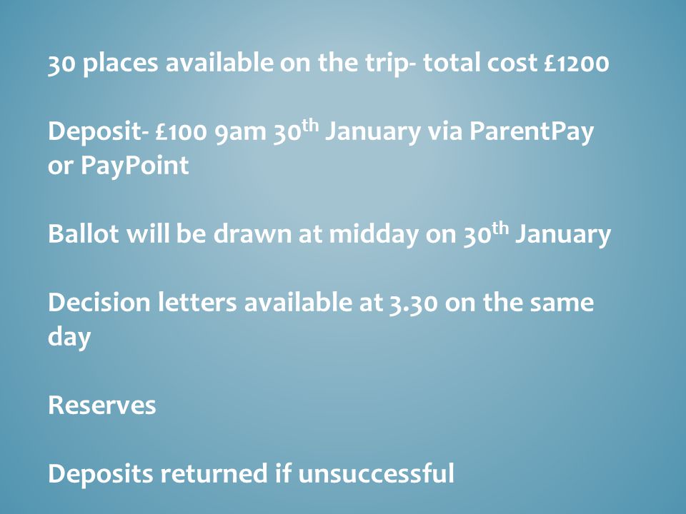 30 places available on the trip- total cost £1200 Deposit- £100 9am 30 th January via ParentPay or PayPoint Ballot will be drawn at midday on 30 th January Decision letters available at 3.30 on the same day Reserves Deposits returned if unsuccessful