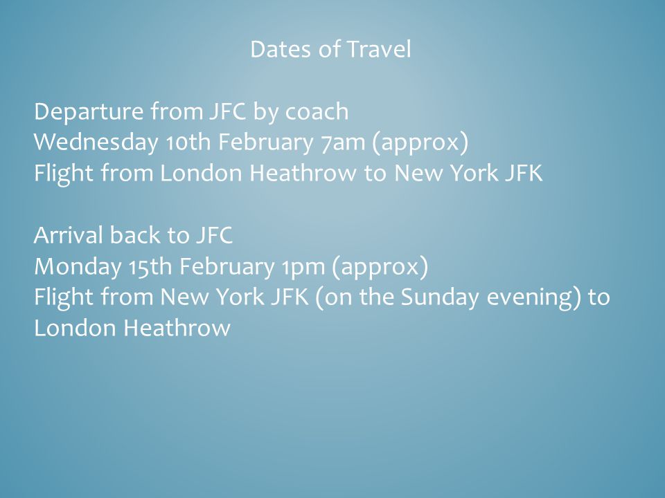 Dates of Travel Departure from JFC by coach Wednesday 10th February 7am (approx) Flight from London Heathrow to New York JFK Arrival back to JFC Monday 15th February 1pm (approx) Flight from New York JFK (on the Sunday evening) to London Heathrow