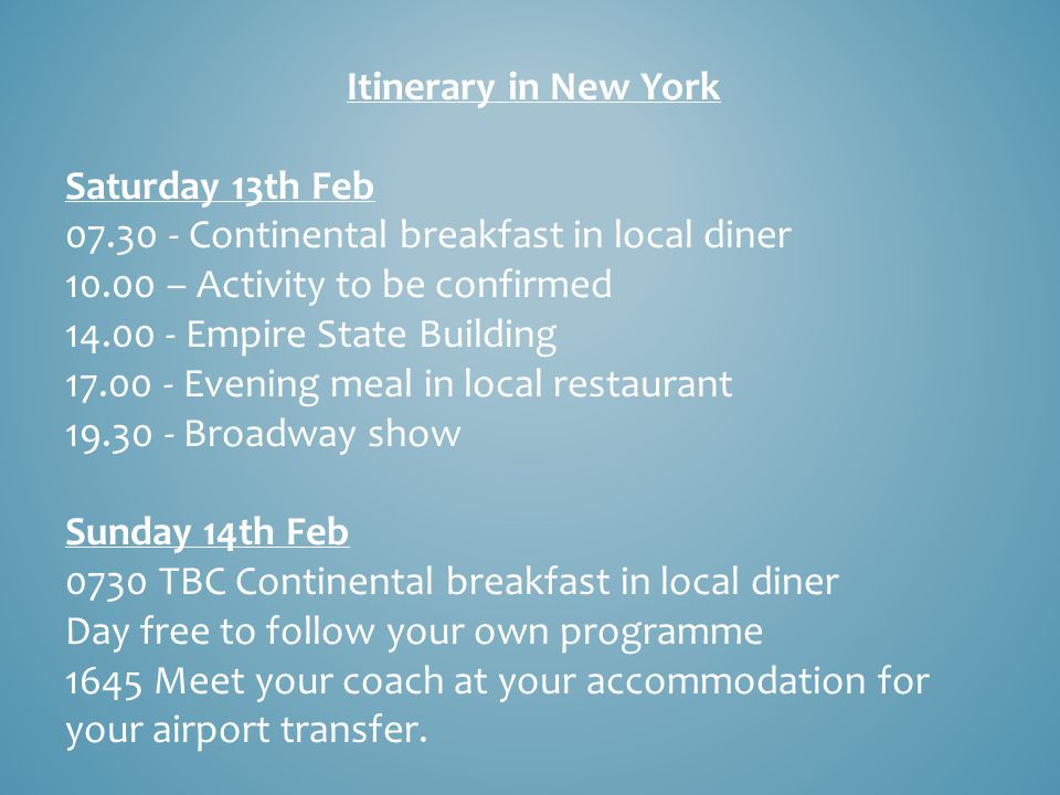 Itinerary in New York Saturday 13th Feb Continental breakfast in local diner – Activity to be confirmed Empire State Building Evening meal in local restaurant Broadway show Sunday 14th Feb 0730 TBC Continental breakfast in local diner Day free to follow your own programme 1645 Meet your coach at your accommodation for your airport transfer.
