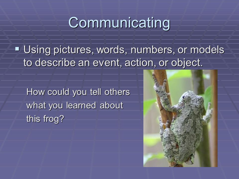 Communicating  Using pictures, words, numbers, or models to describe an event, action, or object.