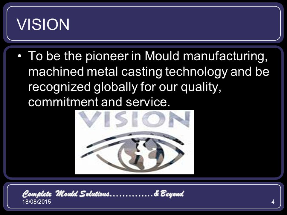 18/08/20154 VISION To be the pioneer in Mould manufacturing, machined metal casting technology and be recognized globally for our quality, commitment and service.